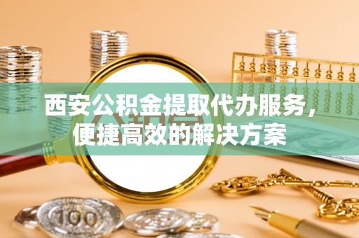 大城西安公积金提取代办服务，便捷高效的解决方案