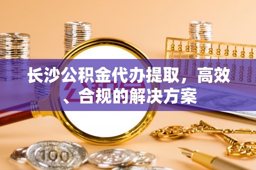 大城长沙公积金代办提取，高效、合规的解决方案