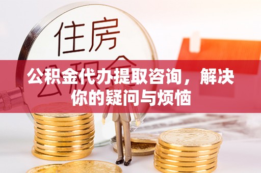 大城公积金代办提取咨询，解决你的疑问与烦恼