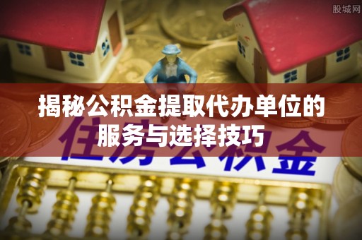 大城揭秘公积金提取代办单位的服务与选择技巧