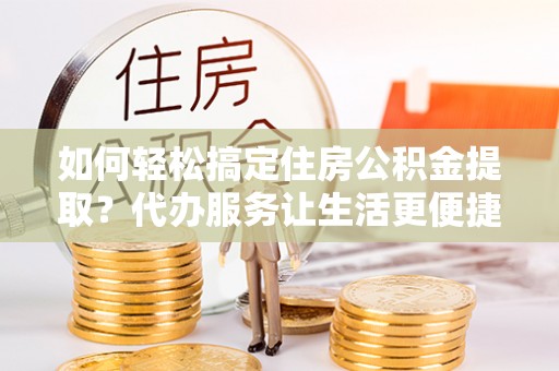 大城如何轻松搞定住房公积金提取？代办服务让生活更便捷