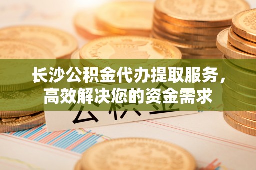 大城长沙公积金代办提取服务，高效解决您的资金需求