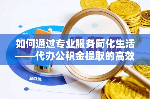 大城如何通过专业服务简化生活——代办公积金提取的高效选择