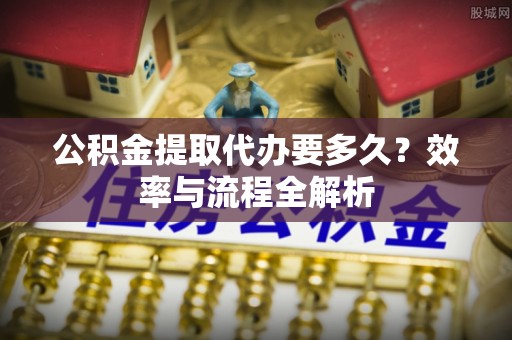 大城公积金提取代办要多久？效率与流程全解析