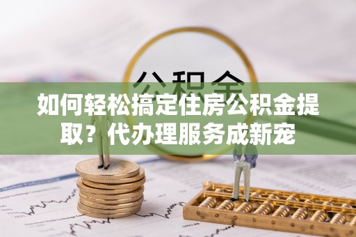 大城如何轻松搞定住房公积金提取？代办理服务成新宠