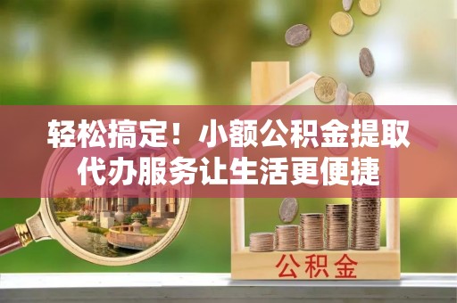 大城轻松搞定！小额公积金提取代办服务让生活更便捷