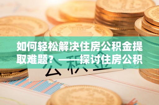 大城如何轻松解决住房公积金提取难题？——探讨住房公积金提取代办服务