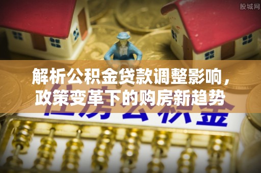 大城解析公积金贷款调整影响，政策变革下的购房新趋势