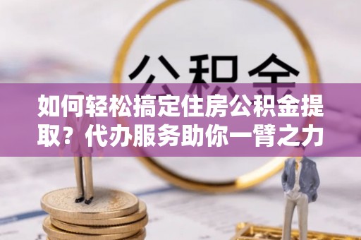 大城如何轻松搞定住房公积金提取？代办服务助你一臂之力
