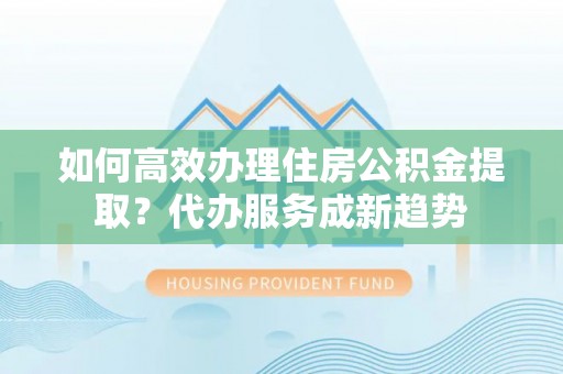 大城如何高效办理住房公积金提取？代办服务成新趋势
