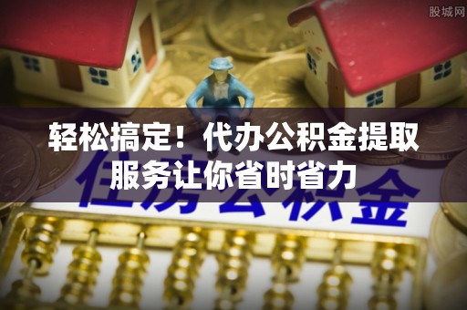 大城轻松搞定！代办公积金提取服务让你省时省力