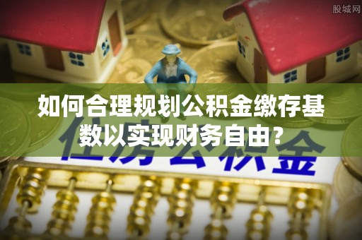大城如何合理规划公积金缴存基数以实现财务自由？