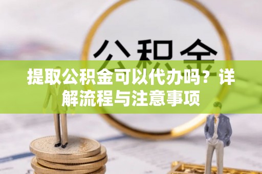 大城提取公积金可以代办吗？详解流程与注意事项