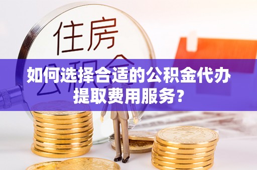 大城如何选择合适的公积金代办提取费用服务？
