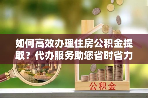 大城如何高效办理住房公积金提取？代办服务助您省时省力