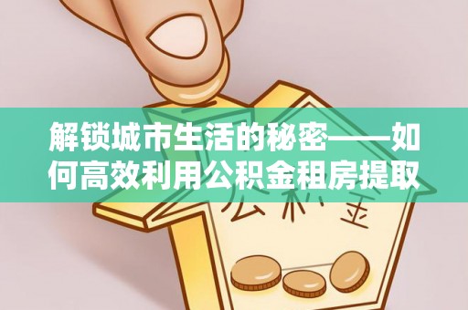 大城解锁城市生活的秘密——如何高效利用公积金租房提取政策优化居住体验