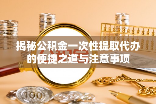 大城揭秘公积金一次性提取代办的便捷之道与注意事项