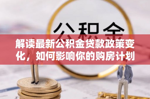 大城解读最新公积金贷款政策变化，如何影响你的购房计划？