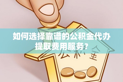大城如何选择靠谱的公积金代办提取费用服务？