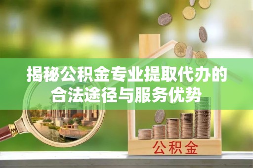 大城揭秘公积金专业提取代办的合法途径与服务优势