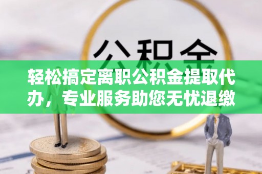 大城轻松搞定离职公积金提取代办，专业服务助您无忧退缴