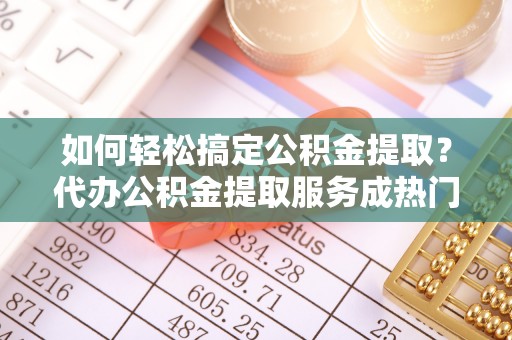 大城如何轻松搞定公积金提取？代办公积金提取服务成热门选择