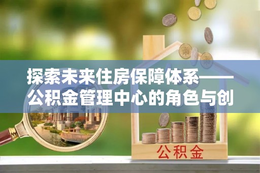 大城探索未来住房保障体系——公积金管理中心的角色与创新