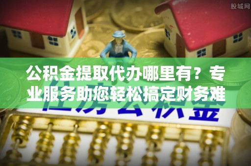 大城公积金提取代办哪里有？专业服务助您轻松搞定财务难题