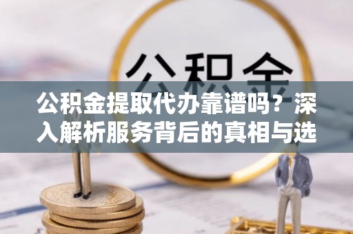 大城公积金提取代办靠谱吗？深入解析服务背后的真相与选择指南