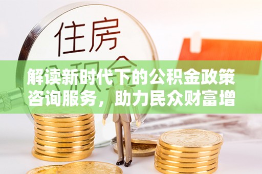 大城解读新时代下的公积金政策咨询服务，助力民众财富增值与安居梦想
