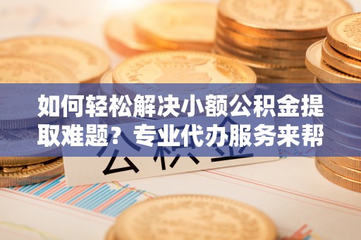 大城如何轻松解决小额公积金提取难题？专业代办服务来帮忙