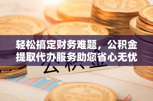 大城轻松搞定财务难题，公积金提取代办服务助您省心无忧