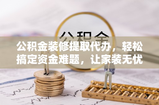 大城公积金装修提取代办，轻松搞定资金难题，让家装无忧