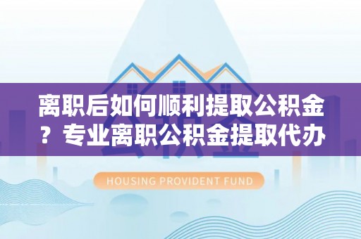 大城离职后如何顺利提取公积金？专业离职公积金提取代办服务指南