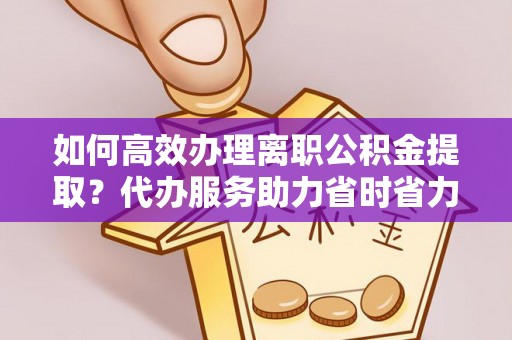 大城如何高效办理离职公积金提取？代办服务助力省时省力