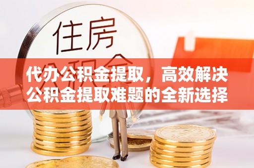 大城代办公积金提取，高效解决公积金提取难题的全新选择