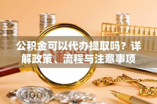 大城公积金可以代办提取吗？详解政策、流程与注意事项