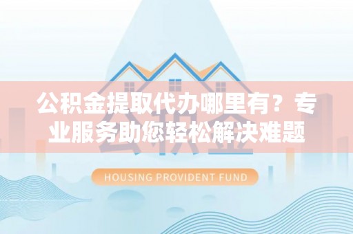 大城公积金提取代办哪里有？专业服务助您轻松解决难题