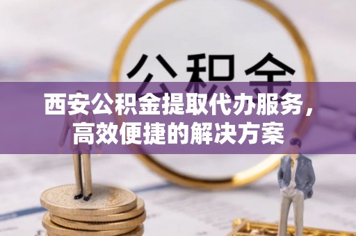 大城西安公积金提取代办服务，高效便捷的解决方案