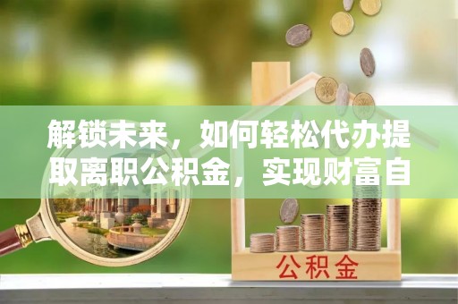 大城解锁未来，如何轻松代办提取离职公积金，实现财富自由的第一步