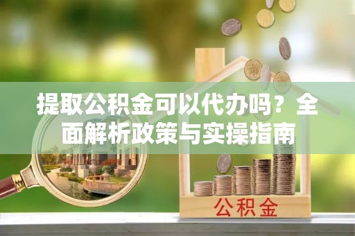 大城提取公积金可以代办吗？全面解析政策与实操指南