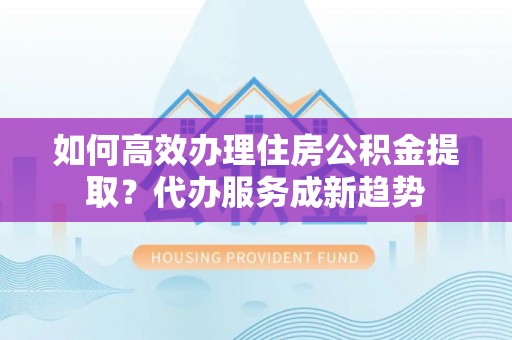 大城如何高效办理住房公积金提取？代办服务成新趋势