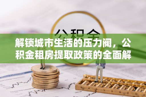 大城解锁城市生活的压力阀，公积金租房提取政策的全面解析与实践指南