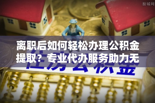 大城离职后如何轻松办理公积金提取？专业代办服务助力无忧