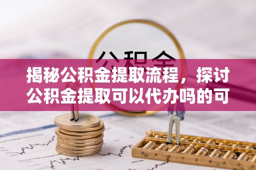 大城揭秘公积金提取流程，探讨公积金提取可以代办吗的可行性与注意事项