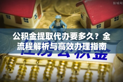 大城公积金提取代办要多久？全流程解析与高效办理指南