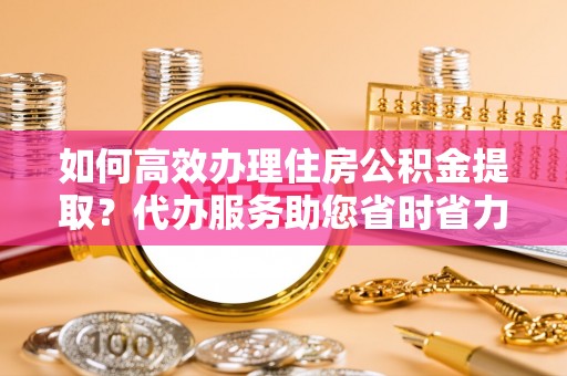 大城如何高效办理住房公积金提取？代办服务助您省时省力