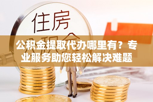 大城公积金提取代办哪里有？专业服务助您轻松解决难题