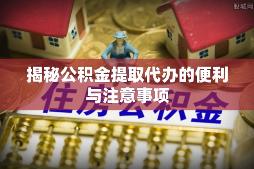 大城揭秘公积金提取代办的便利与注意事项