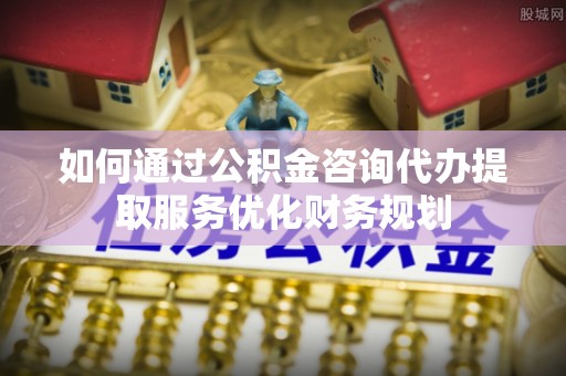 大城如何通过公积金咨询代办提取服务优化财务规划